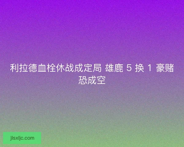 利拉德血栓休战成定局 雄鹿 5 换 1 豪赌恐成空
