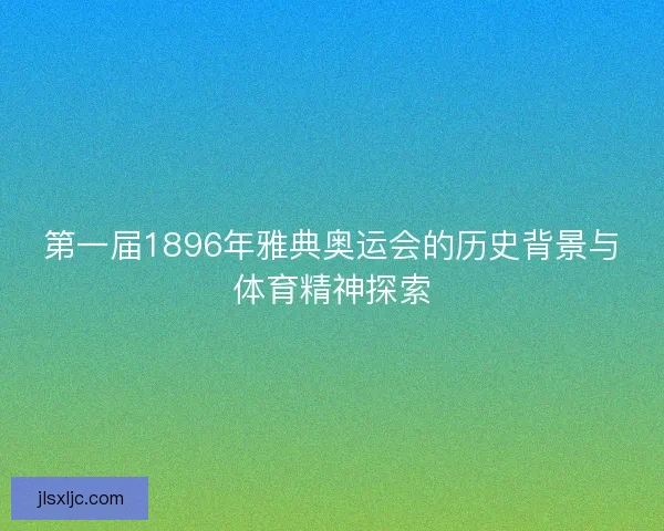 第一届1896年雅典奥运会的历史背景与体育精神探索