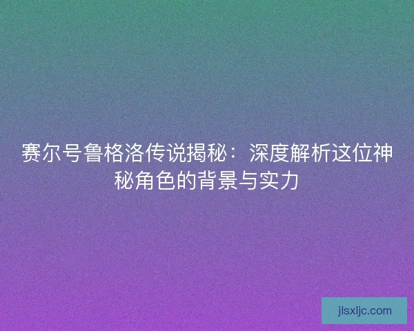 赛尔号鲁格洛传说揭秘：深度解析这位神秘角色的背景与实力
