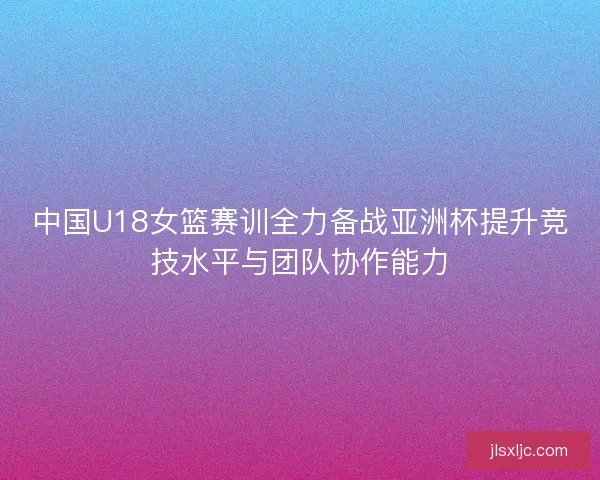 中国U18女篮赛训全力备战亚洲杯提升竞技水平与团队协作能力