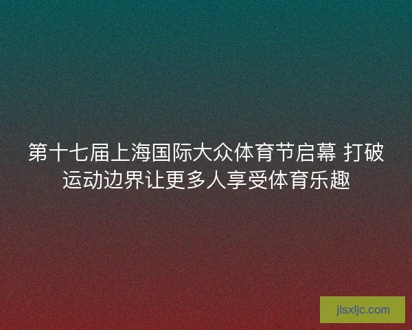 第十七届上海国际大众体育节启幕 打破运动边界让更多人享受体育乐趣
