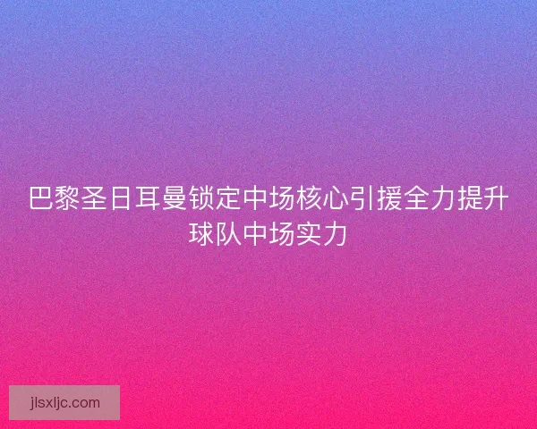 巴黎圣日耳曼锁定中场核心引援全力提升球队中场实力