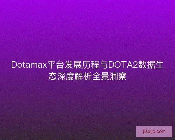 Dotamax平台发展历程与DOTA2数据生态深度解析全景洞察